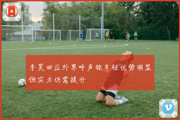 李昊回应外界呼声称年轻优势明显但实力仍需提升