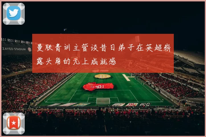 曼联青训主管谈昔日弟子在英超崭露头角的无上成就感