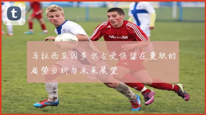 马拉西亚因多尔古受伤留在曼联的局势分析与未来展望