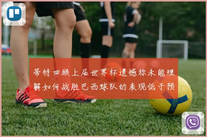 蒂特回顾上届世界杯遗憾称未能理解如何战胜巴西球队的表现低于预期