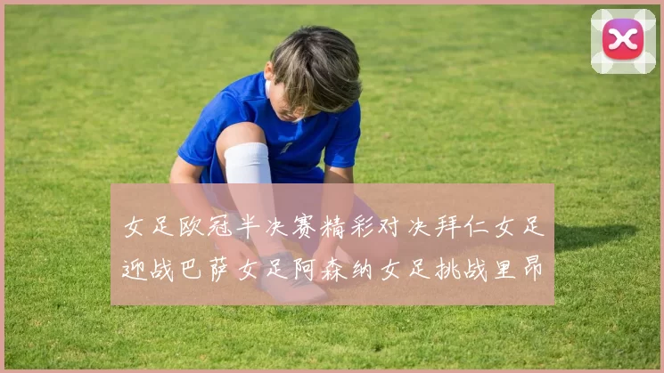 女足欧冠半决赛精彩对决拜仁女足迎战巴萨女足阿森纳女足挑战里昂女足