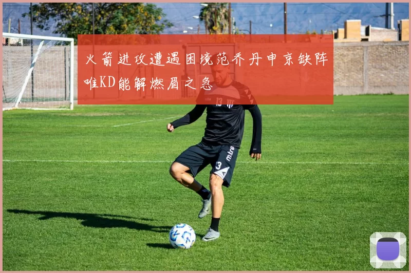 火箭进攻遭遇困境范乔丹申京缺阵唯KD能解燃眉之急