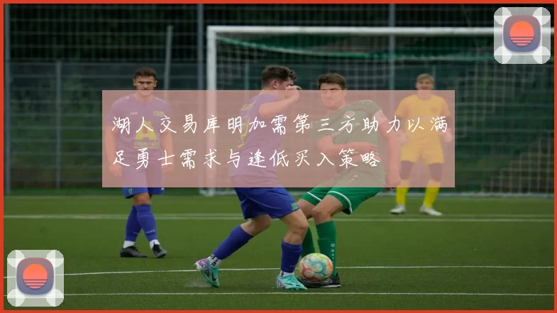湖人交易库明加需第三方助力以满足勇士需求与逢低买入策略