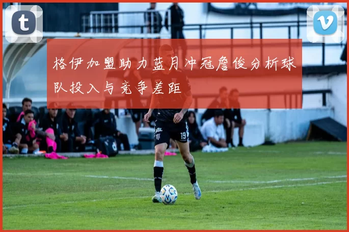 格伊加盟助力蓝月冲冠詹俊分析球队投入与竞争差距