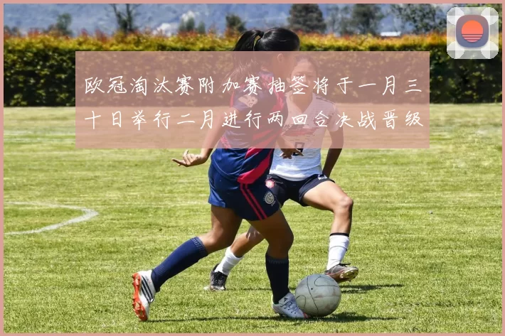 欧冠淘汰赛附加赛抽签将于一月三十日举行二月进行两回合决战晋级十六强