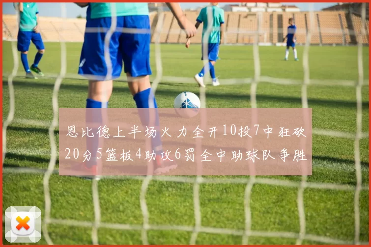 恩比德上半场火力全开10投7中狂砍20分5篮板4助攻6罚全中助球队争胜