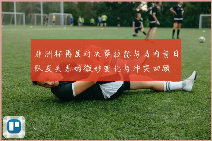 非洲杯再度对决萨拉赫与马内昔日队友关系的微妙变化与冲突回顾