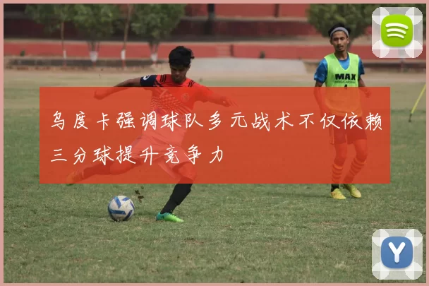 乌度卡强调球队多元战术不仅依赖三分球提升竞争力