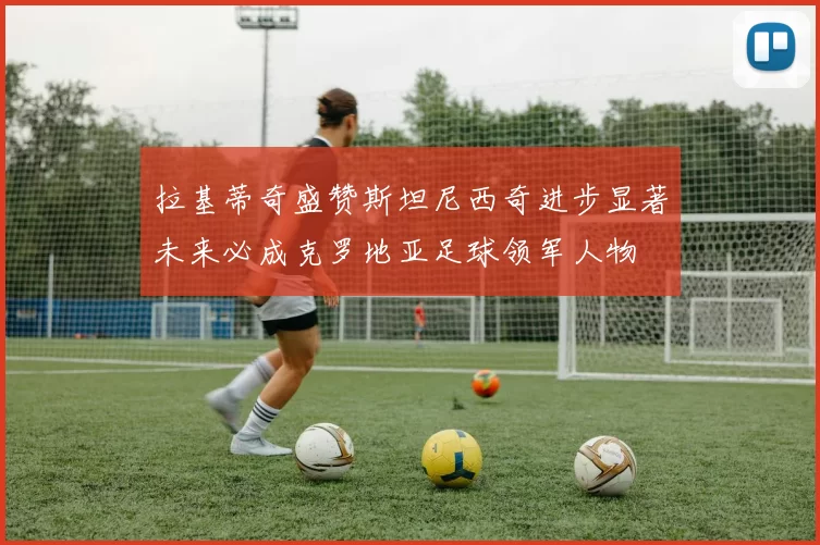 拉基蒂奇盛赞斯坦尼西奇进步显著未来必成克罗地亚足球领军人物