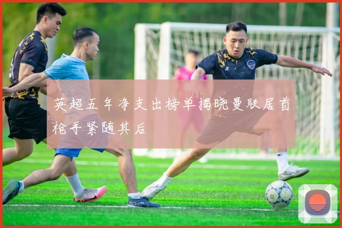 英超五年净支出榜单揭晓曼联居首枪手紧随其后