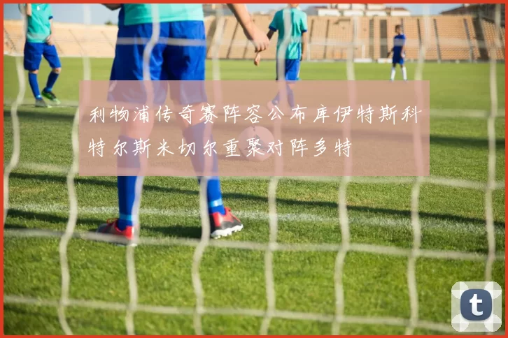 利物浦传奇赛阵容公布库伊特斯科特尔斯米切尔重聚对阵多特